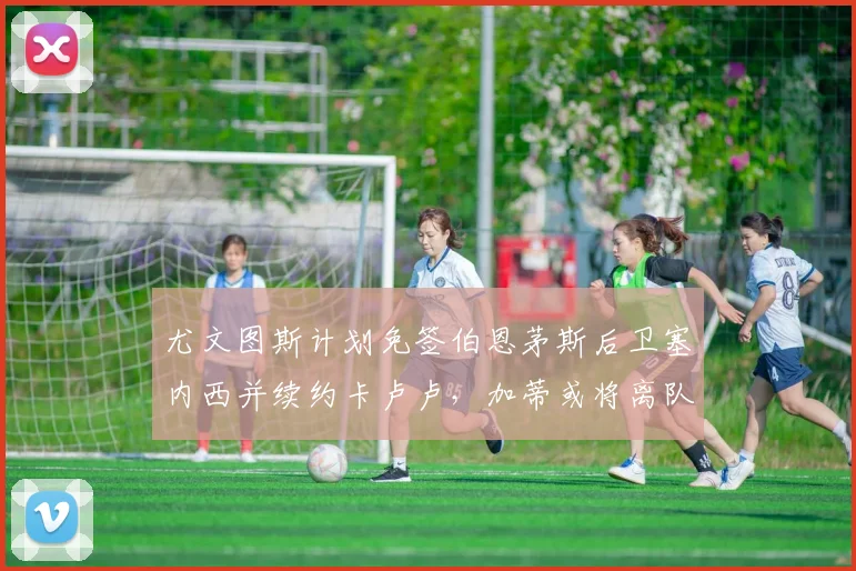 尤文图斯计划免签伯恩茅斯后卫塞内西并续约卡卢卢，加蒂或将离队