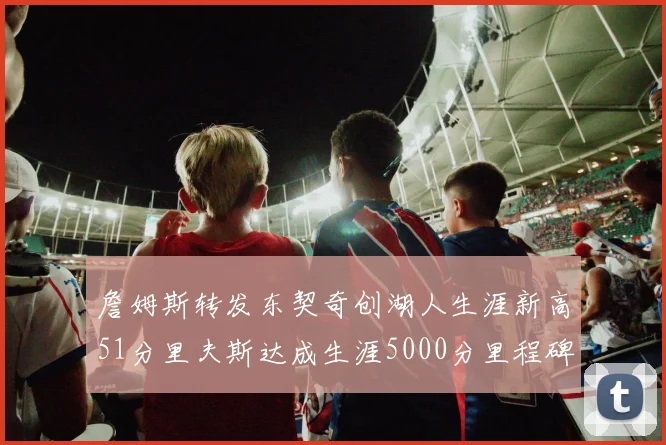 詹姆斯转发东契奇创湖人生涯新高51分里夫斯达成生涯5000分里程碑