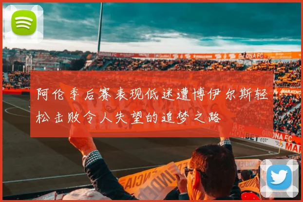 阿伦季后赛表现低迷遭博伊尔斯轻松击败令人失望的追梦之路