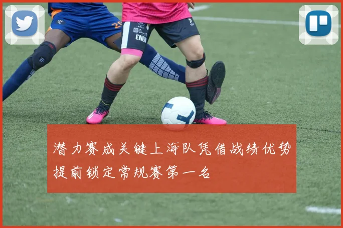 潜力赛成关键上海队凭借战绩优势提前锁定常规赛第一名