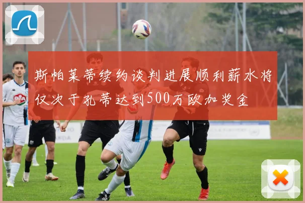 斯帕莱蒂续约谈判进展顺利薪水将仅次于孔蒂达到500万欧加奖金