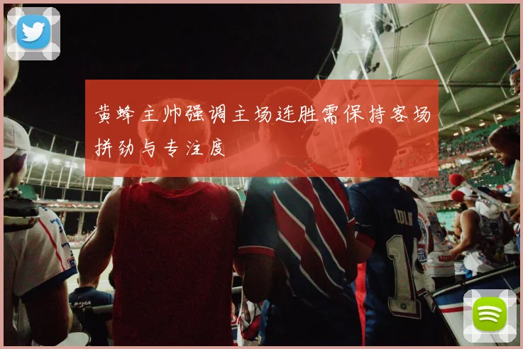 黄蜂主帅强调主场连胜需保持客场拼劲与专注度