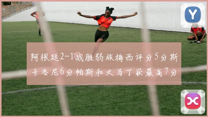 阿根廷2-1战胜弱旅梅西评分5分斯卡洛尼6分帕斯和大马丁获最高7分