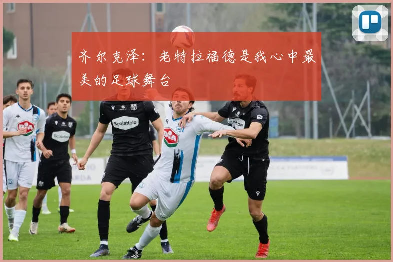 齐尔克泽：老特拉福德是我心中最美的足球舞台