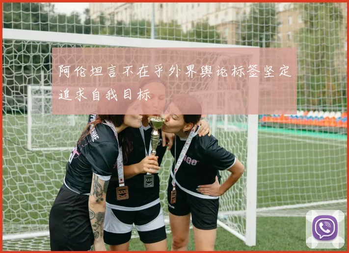 阿伦坦言不在乎外界舆论标签坚定追求自我目标