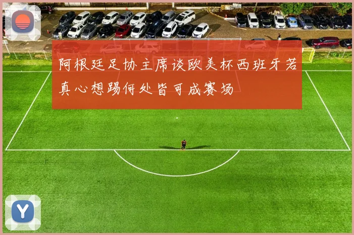 阿根廷足协主席谈欧美杯西班牙若真心想踢何处皆可成赛场