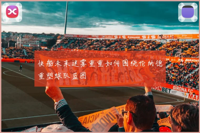 快船未来迷雾重重如何围绕伦纳德重塑球队蓝图