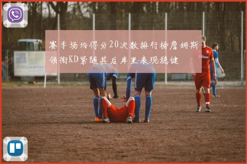 赛季场均得分20次数排行榜詹姆斯领衔KD紧随其后库里表现稳健