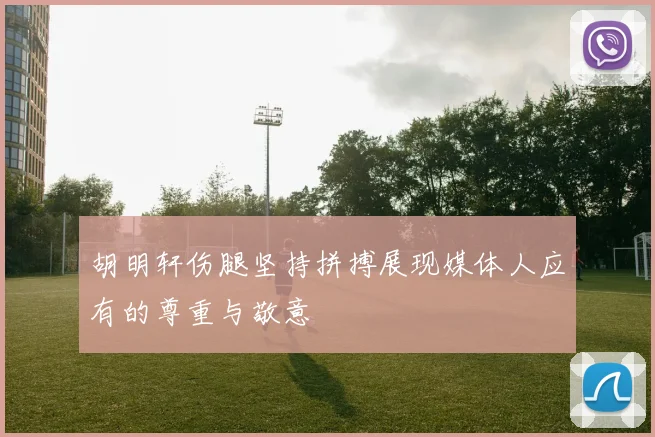 胡明轩伤腿坚持拼搏展现媒体人应有的尊重与敬意
