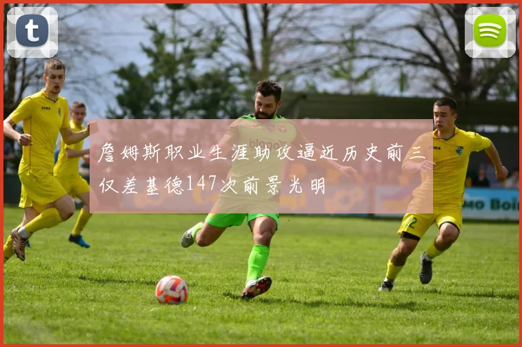 詹姆斯职业生涯助攻逼近历史前三仅差基德147次前景光明