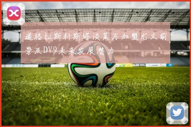道格拉斯科斯塔谈莱万加盟尤文前景及DV9未来发展潜力